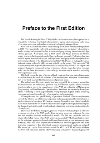 i
i
Preface to the First Edition
The Vehicle Routing Problem (VRP) calls for the determination of the optimal set of
routes to be performed by a fleet of vehicles to serve a given set of customers, and it is one
of the most important, and studied, combinatorial optimization problems.
More than 40 years have elapsed since Dantzig and Ramser introduced the problem
in 1959. They described a real-world application concerning the delivery of gasoline to
service stations and proposed the first mathematical programming formulation and algo-
rithmic approach. A few years later, in 1964, Clarke and Wright proposed an effective
greedy heuristic that improved on the Dantzig–Ramser approach. Following these two
seminal papers, hundreds of models and algorithms were proposed for the optimal and
approximate solution of the different versions of the VRP. Dozens of packages for the so-
lution of various real-world VRPs are now available on the market. This interest in VRP
is motivated by both its practical relevance and its considerable difficulty: the largest VRP
instances that can be consistently solved by the most effective exact algorithms proposed
so far contain about 50 customers, whereas larger instances may be solved to optimality
only in particular cases.
This book covers the state of the art of both exact and heuristic methods developed
in the last decades for the VRP and some of its main variants. Moreover, a considerable
part of the book is devoted to the discussion of practical issues.
The realization of this project would have been impossible for us alone to accomplish.
We thus involved an enthusiastic group of very well known experts, whose contribu-
tions form a large part of the recent history of the VRP (as well as that of Mathematical
Programming and Combinatorial Optimization). As editors, we constantly devoted our
efforts to reducing as much as possible the overlap between chapters and to preserving
coherence and ensuring uniformity of the notation and terminology.
Although focused on a specific family of problems, this book offers a complete over-
view of the effective use of the most important techniques proposed for the solution of
hard combinatorial problems. We, however, assume that readers have a basic knowledge
of the main methods for the solution of combinatorial optimization problems (complex-
ity theory, branch-and-bound, branch-and-cut, relaxations, heuristics, metaheuristics, lo-
cal search, etc.).
The book is divided into three parts, preceded by an introductory chapter in which we
present an overview of the VRP family, define the most important variants of the prob-
lem, and introduce the main mathematical models. The first part covers the basic and
extensively studied version of the VRP, known as capacitated VRP. Three chapters exam-
ine the main exact approaches (branch-and-bound, branch-and-cut, and set-covering-based
methods), while two other chapters review traditional heuristic approaches and meta-
heuristics, respectively. For all methods extensive computational results are analyzed.
The second part covers three main variants of the VRP: the VRP with time windows,
the VRP with backhauls, and the VRP with pickup and delivery. In each chapter, both
xvii
 