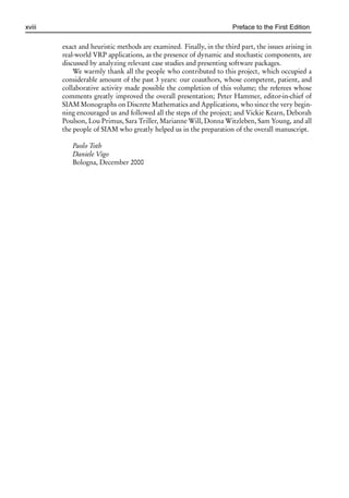 i
i
xviii Preface to the First Edition
exact and heuristic methods are examined. Finally, in the third part, the issues arising in
real-world VRP applications, as the presence of dynamic and stochastic components, are
discussed by analyzing relevant case studies and presenting software packages.
We warmly thank all the people who contributed to this project, which occupied a
considerable amount of the past 3 years: our coauthors, whose competent, patient, and
collaborative activity made possible the completion of this volume; the referees whose
comments greatly improved the overall presentation; Peter Hammer, editor-in-chief of
SIAM Monographs on Discrete Mathematics and Applications, who since the very begin-
ning encouraged us and followed all the steps of the project; and Vickie Kearn, Deborah
Poulson, Lou Primus, Sara Triller, Marianne Will, Donna Witzleben, Sam Young, and all
the people of SIAM who greatly helped us in the preparation of the overall manuscript.
Paolo Toth
Daniele Vigo
Bologna, December 2000
 