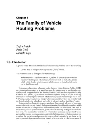 Chapter 1
The Family of Vehicle
Routing Problems
Stefan Irnich
Paolo Toth
Daniele Vigo
1.1 Introduction
A generic verbal definition of the family of vehicle routing problems can be the following:
Given: A set of transportation requests and a fleet of vehicles.
The problem is then to find a plan for the following:
Task: Determine a set of vehicle routes to perform all (or some) transportation
requests with the given vehicle fleet at minimum cost; in particular, decide
which vehicle handles which requests in which sequence so that all vehicle routes
can be feasibly executed.
In this type of problem, subsumed under the term Vehicle Routing Problem (VRP),
the transportation requests to be served are generally concentrated in specific points of a
road network as opposed to the Arc Routing Problems (ARP; see the companion book by
Corberán and Laporte [35]), where the requests are dispersed along the arcs, i.e., street seg-
ments of the underlying road network. The following sections will shed light on the basic
VRP components, which are the transportation requests and how they can be performed,
the fleet of vehicles, the related costs and profits (if relevant), and the feasibility of routes.
Before going into the details, however, we discuss the economic relevance of computer-
supported vehicle routing. Indeed, the large number of real-world applications have widely
shown that the use of computerized solution methods for the solution of VRP, both at
the planning and the operational levels, yields substantial savings in the global transporta-
tion costs. The success of the utilization of optimization techniques is due not only to the
power of the current computer systems and to the full integration of the information sys-
tems into the operations and commercial processes, but it can also be attributed to the
development of rigorous mathematical models, which are able to take into account al-
1
 