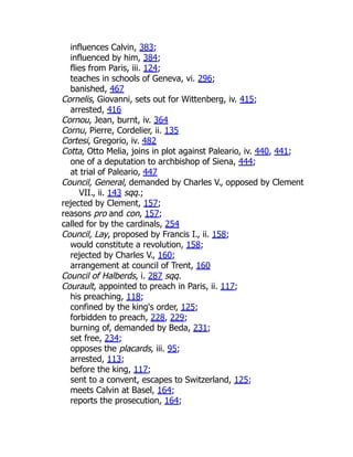 influences Calvin, 383;
influenced by him, 384;
flies from Paris, iii. 124;
teaches in schools of Geneva, vi. 296;
banished, 467
Cornelis, Giovanni, sets out for Wittenberg, iv. 415;
arrested, 416
Cornou, Jean, burnt, iv. 364
Cornu, Pierre, Cordelier, ii. 135
Cortesi, Gregorio, iv. 482
Cotta, Otto Melia, joins in plot against Paleario, iv. 440, 441;
one of a deputation to archbishop of Siena, 444;
at trial of Paleario, 447
Council, General, demanded by Charles V., opposed by Clement
VII., ii. 143 sqq.;
rejected by Clement, 157;
reasons pro and con, 157;
called for by the cardinals, 254
Council, Lay, proposed by Francis I., ii. 158;
would constitute a revolution, 158;
rejected by Charles V., 160;
arrangement at council of Trent, 160
Council of Halberds, i. 287 sqq.
Courault, appointed to preach in Paris, ii. 117;
his preaching, 118;
confined by the king's order, 125;
forbidden to preach, 228, 229;
burning of, demanded by Beda, 231;
set free, 234;
opposes the placards, iii. 95;
arrested, 113;
before the king, 117;
sent to a convent, escapes to Switzerland, 125;
meets Calvin at Basel, 164;
reports the prosecution, 164;
 