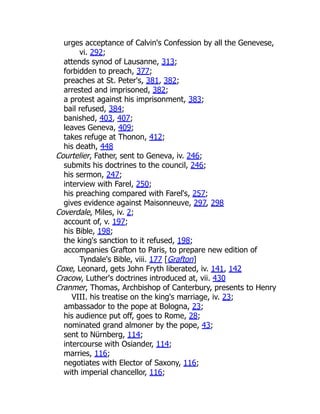 urges acceptance of Calvin's Confession by all the Genevese,
vi. 292;
attends synod of Lausanne, 313;
forbidden to preach, 377;
preaches at St. Peter's, 381, 382;
arrested and imprisoned, 382;
a protest against his imprisonment, 383;
bail refused, 384;
banished, 403, 407;
leaves Geneva, 409;
takes refuge at Thonon, 412;
his death, 448
Courtelier, Father, sent to Geneva, iv. 246;
submits his doctrines to the council, 246;
his sermon, 247;
interview with Farel, 250;
his preaching compared with Farel's, 257;
gives evidence against Maisonneuve, 297, 298
Coverdale, Miles, iv. 2;
account of, v. 197;
his Bible, 198;
the king's sanction to it refused, 198;
accompanies Grafton to Paris, to prepare new edition of
Tyndale's Bible, viii. 177 [Grafton]
Coxe, Leonard, gets John Fryth liberated, iv. 141, 142
Cracow, Luther's doctrines introduced at, vii. 430
Cranmer, Thomas, Archbishop of Canterbury, presents to Henry
VIII. his treatise on the king's marriage, iv. 23;
ambassador to the pope at Bologna, 23;
his audience put off, goes to Rome, 28;
nominated grand almoner by the pope, 43;
sent to Nürnberg, 114;
intercourse with Osiander, 114;
marries, 116;
negotiates with Elector of Saxony, 116;
with imperial chancellor, 116;
 