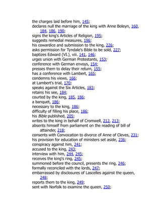 the charges laid before him, 145;
declares null the marriage of the king with Anne Boleyn, 160,
184, 186, 190;
signs the king's Articles of Religion, 195;
suggests remedial measures, 196;
his cowardice and submission to the king, 226;
asks permission for Tyndale's Bible to be sold, 227;
baptizes Edward (VI.), viii. 141, 146;
urges union with German Protestants, 153;
conference with German envoys, 154;
presses them to delay their return, 155;
has a conference with Lambert, 165;
condemns his views, 166;
at Lambert's trial, 170;
speaks against the Six Articles, 183;
retains his see, 184;
courted by the king, 185, 186;
a banquet, 186;
necessary to the king, 186;
difficulty of filling his place, 186;
his Bible published, 205;
writes to the king in behalf of Cromwell, 212, 213;
absents himself from parliament on the reading of bill of
attainder, 218;
consents with Convocation to divorce of Anne of Cleves, 231;
his provision for education of ministers set aside, 236;
conspiracy against him, 241;
accused to the king, 243;
interview with him, 244, 245;
receives the king's ring, 245;
summoned before the council, presents the ring, 246;
formally reconciled with the lords, 247;
embarrassed by disclosures of Lascelles against the queen,
248;
reports them to the king, 249;
sent with Norfolk to examine the queen, 250;
 