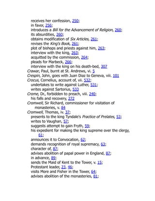 receives her confession, 250;
in favor, 256;
introduces a Bill for the Advancement of Religion, 260;
its absurdities, 260;
obtains modification of Six Articles, 261;
revises the King's Book, 261;
plot of bishops and priests against him, 263;
interview with the king, 263;
acquitted by the commission, 264;
pleads for Marbeck, 266;
interview with the king on his death-bed, 307
Crawar, Paul, burnt at St. Andrews, vi. 5
Crespin, John, goes with Juan Diaz to Geneva, viii. 101
Crocus, Cornelius, account of, vii. 532;
undertakes to write against Luther, 531;
writes against Sartorius, 533
Crome, Dr., forbidden to preach, viii. 240;
his falls and recovery, 272
Cromwell, Sir Richard, commissioner for visitation of
monasteries, v. 84
Cromwell, Thomas, iv. 37;
presents to the king Tyndale's Practice of Prelates, 53;
writes to Vaughan, 57;
suggests attempt to gain Fryth, 59;
his expedient for making the king supreme over the clergy,
61;
announces it to Convocation, 62;
demands recognition of royal supremacy, 63;
character of, 87;
advises abolition of papal power in England, 87;
in advance, 89;
sends the Maid of Kent to the Tower, v. 15;
Protestant leader, 23, 46;
visits More and Fisher in the Tower, 64;
advises abolition of the monasteries, 81;
 