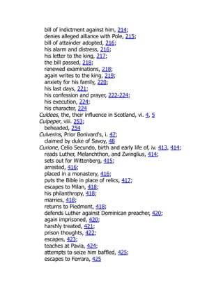 bill of indictment against him, 214;
denies alleged alliance with Pole, 215;
bill of attainder adopted, 216;
his alarm and distress, 216;
his letter to the king, 217;
the bill passed, 218;
renewed examinations, 218;
again writes to the king, 219;
anxiety for his family, 220;
his last days, 221;
his confession and prayer, 222-224;
his execution, 224;
his character, 224
Culdees, the, their influence in Scotland, vi. 4, 5
Culpeper, viii. 253;
beheaded, 254
Culverins, Prior Bonivard's, i. 47;
claimed by duke of Savoy, 48
Curione, Celio Secundo, birth and early life of, iv. 413, 414;
reads Luther, Melanchthon, and Zwinglius, 414;
sets out for Wittenberg, 415;
arrested, 416;
placed in a monastery, 416;
puts the Bible in place of relics, 417;
escapes to Milan, 418;
his philanthropy, 418;
marries, 418;
returns to Piedmont, 418;
defends Luther against Dominican preacher, 420;
again imprisoned, 420;
harshly treated, 421;
prison thoughts, 422;
escapes, 423;
teaches at Pavia, 424;
attempts to seize him baffled, 425;
escapes to Ferrara, 425
 