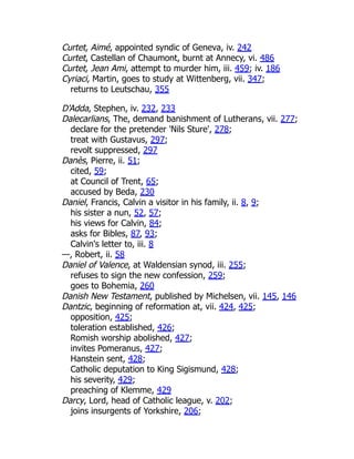 Curtet, Aimé, appointed syndic of Geneva, iv. 242
Curtet, Castellan of Chaumont, burnt at Annecy, vi. 486
Curtet, Jean Ami, attempt to murder him, iii. 459; iv. 186
Cyriaci, Martin, goes to study at Wittenberg, vii. 347;
returns to Leutschau, 355
D'Adda, Stephen, iv. 232, 233
Dalecarlians, The, demand banishment of Lutherans, vii. 277;
declare for the pretender 'Nils Sture', 278;
treat with Gustavus, 297;
revolt suppressed, 297
Danès, Pierre, ii. 51;
cited, 59;
at Council of Trent, 65;
accused by Beda, 230
Daniel, Francis, Calvin a visitor in his family, ii. 8, 9;
his sister a nun, 52, 57;
his views for Calvin, 84;
asks for Bibles, 87, 93;
Calvin's letter to, iii. 8
—, Robert, ii. 58
Daniel of Valence, at Waldensian synod, iii. 255;
refuses to sign the new confession, 259;
goes to Bohemia, 260
Danish New Testament, published by Michelsen, vii. 145, 146
Dantzic, beginning of reformation at, vii. 424, 425;
opposition, 425;
toleration established, 426;
Romish worship abolished, 427;
invites Pomeranus, 427;
Hanstein sent, 428;
Catholic deputation to King Sigismund, 428;
his severity, 429;
preaching of Klemme, 429
Darcy, Lord, head of Catholic league, v. 202;
joins insurgents of Yorkshire, 206;
 