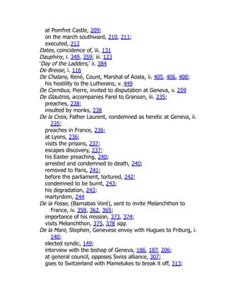 at Pomfret Castle, 209;
on the march southward, 210, 211;
executed, 213
Dates, coincidence of, iii. 131
Dauphiny, i. 349, 359; iii. 123
'Day of the Ladders,' ii. 384
De Bresse, i. 116
De Chalans, René, Count, Marshal of Aosta, ii. 405, 406, 408;
his hostility to the Lutherans, v. 449
De Cornibus, Pierre, invited to disputation at Geneva, v. 259
De Glautinis, accompanies Farel to Granson, iii. 235;
preaches, 238;
insulted by monks, 238
De la Croix, Father Laurent, condemned as heretic at Geneva, ii.
235;
preaches in France, 236;
at Lyons, 236;
visits the prisons, 237;
escapes discovery, 237;
his Easter preaching, 240;
arrested and condemned to death, 240;
removed to Paris, 241;
before the parliament, tortured, 242;
condemned to be burnt, 243;
his degradation, 243;
martyrdom, 244
De la Fosse, (Barnabas Voré), sent to invite Melanchthon to
France, iv. 358, 362, 365;
importance of his mission, 373, 374;
visits Melanchthon, 375, 378 sqq.
De la Mare, Stephen, Genevese envoy with Hugues to Friburg, i.
140;
elected syndic, 149;
interview with the bishop of Geneva, 186, 187, 206;
at general council, opposes Swiss alliance, 307;
goes to Switzerland with Mamelukes to break it off, 313;
 