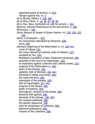 appointed pastor at Geneva, vi. 414;
charges against him, vii. 4
De la Mouille, William, ii. 316, 362
De la Place, Pierre, iii. 14, 44, 47, 48, 50
De la Tour, Sieur, martyrdom of, with his servant, i. 414
Delorme, watches Maisonneuve at the tournament, iv. 226
Democracy, i. 320
Denia, Marquis of, keeper of Queen Joanna, viii. 128, 136, 137,
138
Denis, a Christaudin, i. 427;
his reconversion attempted by Briçonnet, 428;
burnt, 429
Denmark, beginning of the Reformation in, vii. 120 sqq.;
union of Calmar, 121;
the crown offered to Frederick, duke of Holstein, 137;
accepted by him, 142;
Michelsen's translation of New Testament introduced, 146;
assembly of the council at Copenhagen, 153;
its resolutions against Lutherans and Lutheran books, 153;
progress of the Reformation in, 160;
alarm of the bishops, 161;
agitation, Diet of Odensee, 162 sqq.;
demands of nobles and priests, 164;
the royal ordinance, 165;
submission of the prelates, 165;
Diet of Copenhagen, 171 sqq.;
progress of the Gospel, 182;
death of Frederick, 193;
interregnum, intrigues of the priests, 195;
Electorial Diet opened, 196;
demands of the bishops, 196, 197;
the compact published, 198;
the election adjourned, 199;
edict for prosecution of Lutherans, 205;
polemical publications, 206;
invasion of the Lübeckers, 208;
 