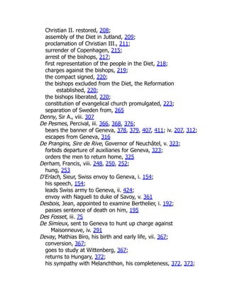 Christian II. restored, 208;
assembly of the Diet in Jutland, 209;
proclamation of Christian III., 211;
surrender of Copenhagen, 215;
arrest of the bishops, 217;
first representation of the people in the Diet, 218;
charges against the bishops, 219;
the compact signed, 220;
the bishops excluded from the Diet, the Reformation
established, 220;
the bishops liberated, 220;
constitution of evangelical church promulgated, 223;
separation of Sweden from, 265
Denny, Sir A., viii. 307
De Pesmes, Percival, iii. 366, 368, 376;
bears the banner of Geneva, 378, 379, 407, 411; iv. 207, 312;
escapes from Geneva, 316
De Prangins, Sire de Rive, Governor of Neuchâtel, v. 323;
forbids departure of auxiliaries for Geneva, 323;
orders the men to return home, 325
Derham, Francis, viii. 248, 250, 252;
hung, 253
D'Erlach, Sieur, Swiss envoy to Geneva, i. 154;
his speech, 154;
leads Swiss army to Geneva, ii. 424;
envoy with Nagueli to duke of Savoy, v. 361
Desbois, Jean, appointed to examine Berthelier, i. 192;
passes sentence of death on him, 195
Des Fosset, iii. 75
De Simieux, sent to Geneva to hunt up charge against
Maisonneuve, iv. 291
Devay, Mathias Biro, his birth and early life, vii. 367;
conversion, 367;
goes to study at Wittenberg, 367;
returns to Hungary, 372;
his sympathy with Melanchthon, his completeness, 372, 373;
 