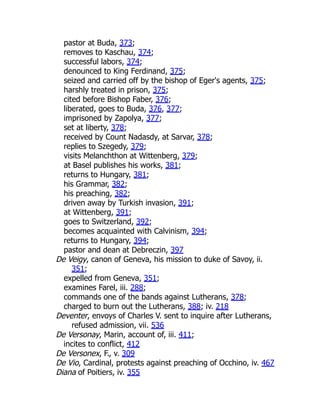 pastor at Buda, 373;
removes to Kaschau, 374;
successful labors, 374;
denounced to King Ferdinand, 375;
seized and carried off by the bishop of Eger's agents, 375;
harshly treated in prison, 375;
cited before Bishop Faber, 376;
liberated, goes to Buda, 376, 377;
imprisoned by Zapolya, 377;
set at liberty, 378;
received by Count Nadasdy, at Sarvar, 378;
replies to Szegedy, 379;
visits Melanchthon at Wittenberg, 379;
at Basel publishes his works, 381;
returns to Hungary, 381;
his Grammar, 382;
his preaching, 382;
driven away by Turkish invasion, 391;
at Wittenberg, 391;
goes to Switzerland, 392;
becomes acquainted with Calvinism, 394;
returns to Hungary, 394;
pastor and dean at Debreczin, 397
De Veigy, canon of Geneva, his mission to duke of Savoy, ii.
351;
expelled from Geneva, 351;
examines Farel, iii. 288;
commands one of the bands against Lutherans, 378;
charged to burn out the Lutherans, 388; iv. 218
Deventer, envoys of Charles V. sent to inquire after Lutherans,
refused admission, vii. 536
De Versonay, Marin, account of, iii. 411;
incites to conflict, 412
De Versonex, F., v. 309
De Vio, Cardinal, protests against preaching of Occhino, iv. 467
Diana of Poitiers, iv. 355
 