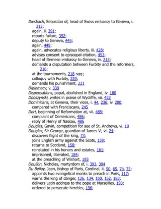 Diesbach, Sebastian of, head of Swiss embassy to Geneva, i.
313;
again, ii. 391;
reports failure, 392;
deputy to Geneva, 445;
again, 449;
again, advocates religious liberty, iii. 428;
advises consent to episcopal citation, 453;
head of Bernese embassy to Geneva, iv. 215;
demands a disputation between Furbity and the reformers,
216;
at the tournaments, 218 sqq.;
colloquy with Furbity, 220;
demands his punishment, 221
Diplomacy, v. 339
Dispensations, papal, abolished in England, iv. 180
Dobszynski, writes in praise of Wycliffe, vii. 422
Dominicans, at Geneva, their vices, i. 44, 236; iv. 200;
compared with Franciscans, 245
Dort, beginning of Reformation at, vii. 485;
complaint of Dominicans, 486;
reply of Henry of Nassau, 486
Douglas, Gavin, competition for see of St. Andrews, vi. 10
Douglas, Sir George, guardian of James V., vi. 24;
discovers flight of the king, 73;
joins English army against the Scots, 138;
returns to Scotland, 158;
reinstated in his honors and estates, 161;
imprisoned, liberated, 184;
at the preaching of Wishart, 193
Doullon, Nicholas, martyrdom of, i. 393, 394
Du Bellay, Jean, bishop of Paris, Cardinal, ii. 50, 65, 74, 75;
appoints two evangelical monks to preach in Paris, 117;
warns the king of danger, 126, 134, 150, 152, 183;
delivers Latin address to the pope at Marseilles, 193;
ordered to persecute heretics, 196;
 