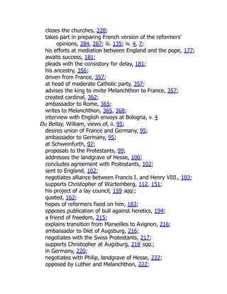 closes the churches, 228;
takes part in preparing French version of the reformers'
opinions, 284, 287; iii. 135; iv. 4, 7;
his efforts at mediation between England and the pope, 177;
awaits success, 181;
pleads with the consistory for delay, 181;
his ancestry, 356;
driven from France, 357;
at head of moderate Catholic party, 357;
advises the king to invite Melanchthon to France, 357;
created cardinal, 362;
ambassador to Rome, 365;
writes to Melanchthon, 365, 368;
interview with English envoys at Bologna, v. 4
Du Bellay, William, views of, ii. 95;
desires union of France and Germany, 95;
ambassador to Germany, 95;
at Schweinfurth, 97;
proposals to the Protestants, 99;
addresses the landgrave of Hesse, 100;
concludes agreement with Protestants, 102;
sent to England, 102;
negotiates alliance between Francis I. and Henry VIII., 103;
supports Christopher of Würtemberg, 112, 151;
his project of a lay council, 159 sqq.;
quoted, 162;
hopes of reformers fixed on him, 183;
opposes publication of bull against heretics, 194;
a friend of freedom, 215;
explains transition from Marseilles to Avignon, 216;
ambassador to Diet of Augsburg, 216;
negotiates with the Swiss Protestants, 217;
supports Christopher at Augsburg, 218 sqq.;
in Germany, 220;
negotiates with Philip, landgrave of Hesse, 222;
opposed by Luther and Melanchthon, 222;
 