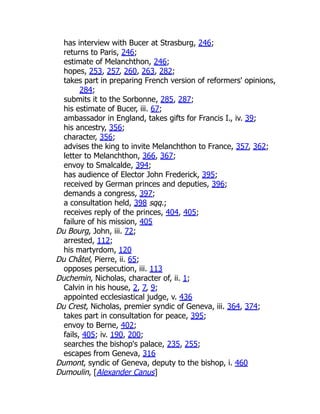 has interview with Bucer at Strasburg, 246;
returns to Paris, 246;
estimate of Melanchthon, 246;
hopes, 253, 257, 260, 263, 282;
takes part in preparing French version of reformers' opinions,
284;
submits it to the Sorbonne, 285, 287;
his estimate of Bucer, iii. 67;
ambassador in England, takes gifts for Francis I., iv. 39;
his ancestry, 356;
character, 356;
advises the king to invite Melanchthon to France, 357, 362;
letter to Melanchthon, 366, 367;
envoy to Smalcalde, 394;
has audience of Elector John Frederick, 395;
received by German princes and deputies, 396;
demands a congress, 397;
a consultation held, 398 sqq.;
receives reply of the princes, 404, 405;
failure of his mission, 405
Du Bourg, John, iii. 72;
arrested, 112;
his martyrdom, 120
Du Châtel, Pierre, ii. 65;
opposes persecution, iii. 113
Duchemin, Nicholas, character of, ii. 1;
Calvin in his house, 2, 7, 9;
appointed ecclesiastical judge, v. 436
Du Crest, Nicholas, premier syndic of Geneva, iii. 364, 374;
takes part in consultation for peace, 395;
envoy to Berne, 402;
fails, 405; iv. 190, 200;
searches the bishop's palace, 235, 255;
escapes from Geneva, 316
Dumont, syndic of Geneva, deputy to the bishop, i. 460
Dumoulin, [Alexander Canus]
 