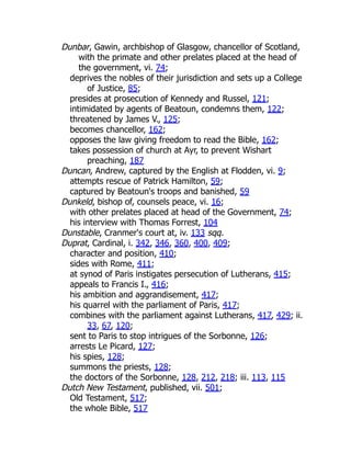 Dunbar, Gawin, archbishop of Glasgow, chancellor of Scotland,
with the primate and other prelates placed at the head of
the government, vi. 74;
deprives the nobles of their jurisdiction and sets up a College
of Justice, 85;
presides at prosecution of Kennedy and Russel, 121;
intimidated by agents of Beatoun, condemns them, 122;
threatened by James V., 125;
becomes chancellor, 162;
opposes the law giving freedom to read the Bible, 162;
takes possession of church at Ayr, to prevent Wishart
preaching, 187
Duncan, Andrew, captured by the English at Flodden, vi. 9;
attempts rescue of Patrick Hamilton, 59;
captured by Beatoun's troops and banished, 59
Dunkeld, bishop of, counsels peace, vi. 16;
with other prelates placed at head of the Government, 74;
his interview with Thomas Forrest, 104
Dunstable, Cranmer's court at, iv. 133 sqq.
Duprat, Cardinal, i. 342, 346, 360, 400, 409;
character and position, 410;
sides with Rome, 411;
at synod of Paris instigates persecution of Lutherans, 415;
appeals to Francis I., 416;
his ambition and aggrandisement, 417;
his quarrel with the parliament of Paris, 417;
combines with the parliament against Lutherans, 417, 429; ii.
33, 67, 120;
sent to Paris to stop intrigues of the Sorbonne, 126;
arrests Le Picard, 127;
his spies, 128;
summons the priests, 128;
the doctors of the Sorbonne, 128, 212, 218; iii. 113, 115
Dutch New Testament, published, vii. 501;
Old Testament, 517;
the whole Bible, 517
 