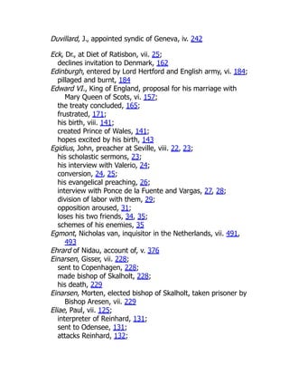 Duvillard, J., appointed syndic of Geneva, iv. 242
Eck, Dr., at Diet of Ratisbon, vii. 25;
declines invitation to Denmark, 162
Edinburgh, entered by Lord Hertford and English army, vi. 184;
pillaged and burnt, 184
Edward VI., King of England, proposal for his marriage with
Mary Queen of Scots, vi. 157;
the treaty concluded, 165;
frustrated, 171;
his birth, viii. 141;
created Prince of Wales, 141;
hopes excited by his birth, 143
Egidius, John, preacher at Seville, viii. 22, 23;
his scholastic sermons, 23;
his interview with Valerio, 24;
conversion, 24, 25;
his evangelical preaching, 26;
interview with Ponce de la Fuente and Vargas, 27, 28;
division of labor with them, 29;
opposition aroused, 31;
loses his two friends, 34, 35;
schemes of his enemies, 35
Egmont, Nicholas van, inquisitor in the Netherlands, vii. 491,
493
Ehrard of Nidau, account of, v. 376
Einarsen, Gisser, vii. 228;
sent to Copenhagen, 228;
made bishop of Skalholt, 228;
his death, 229
Einarsen, Morten, elected bishop of Skalholt, taken prisoner by
Bishop Aresen, vii. 229
Eliae, Paul, vii. 125;
interpreter of Reinhard, 131;
sent to Odensee, 131;
attacks Reinhard, 132;
 