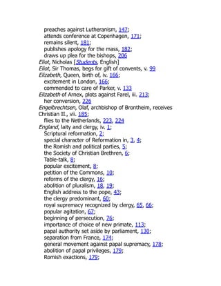 preaches against Lutheranism, 147;
attends conference at Copenhagen, 171;
remains silent, 181;
publishes apology for the mass, 182;
draws up plea for the bishops, 206
Eliot, Nicholas [Students, English]
Eliot, Sir Thomas, begs for gift of convents, v. 99
Elizabeth, Queen, birth of, iv. 166;
excitement in London, 166;
commended to care of Parker, v. 133
Elizabeth of Arnex, plots against Farel, iii. 213;
her conversion, 226
Engelbrechtsen, Olaf, archbishop of Brontheim, receives
Christian II., vii. 185;
flies to the Netherlands, 223, 224
England, laity and clergy, iv. 1;
Scriptural reformation, 2;
special character of Reformation in, 3, 4;
the Romish and political parties, 5;
the Society of Christian Brethren, 6;
Table-talk, 8;
popular excitement, 8;
petition of the Commons, 10;
reforms of the clergy, 16;
abolition of pluralism, 18, 19;
English address to the pope, 43;
the clergy predominant, 60;
royal supremacy recognized by clergy, 65, 66;
popular agitation, 67;
beginning of persecution, 76;
importance of choice of new primate, 113;
papal authority set aside by parliament, 130;
separation from France, 174;
general movement against papal supremacy, 178;
abolition of papal privileges, 179;
Romish exactions, 179;
 
