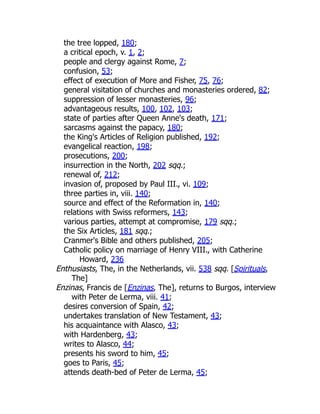 the tree lopped, 180;
a critical epoch, v. 1, 2;
people and clergy against Rome, 7;
confusion, 53;
effect of execution of More and Fisher, 75, 76;
general visitation of churches and monasteries ordered, 82;
suppression of lesser monasteries, 96;
advantageous results, 100, 102, 103;
state of parties after Queen Anne's death, 171;
sarcasms against the papacy, 180;
the King's Articles of Religion published, 192;
evangelical reaction, 198;
prosecutions, 200;
insurrection in the North, 202 sqq.;
renewal of, 212;
invasion of, proposed by Paul III., vi. 109;
three parties in, viii. 140;
source and effect of the Reformation in, 140;
relations with Swiss reformers, 143;
various parties, attempt at compromise, 179 sqq.;
the Six Articles, 181 sqq.;
Cranmer's Bible and others published, 205;
Catholic policy on marriage of Henry VIII., with Catherine
Howard, 236
Enthusiasts, The, in the Netherlands, vii. 538 sqq. [Spirituals,
The]
Enzinas, Francis de [Enzinas, The], returns to Burgos, interview
with Peter de Lerma, viii. 41;
desires conversion of Spain, 42;
undertakes translation of New Testament, 43;
his acquaintance with Alasco, 43;
with Hardenberg, 43;
writes to Alasco, 44;
presents his sword to him, 45;
goes to Paris, 45;
attends death-bed of Peter de Lerma, 45;
 