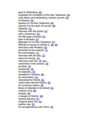 goes to Wittenberg, 48;
completes his translation of the New Testament, 58;
visits Alasco and Hardenberg, reaches Louvain, 59;
at Antwerp, 59;
opinions on his New Testament, 60;
submits it to the dean of Louvain, 60;
obstacles, 61;
interview with the printer, 62;
with a Dominican, 63;
the title-page criticised, 63;
goes to Brussels, 67;
dedication of his New Testament, 67;
difficulty of access to Charles V., 68, 69;
interviews with Mendoza, 69;
presented to the emperor, 71;
the conversation, 71;
interview with De Soto, 72;
hears his sermon, 74;
interviews with him, 75 sqq.;
excitement in the convent, 78;
arrested, 79;
imprisoned, 79;
his dejection, 79;
consoled by Tielmans, 80;
his examination, 81;
reproached by friends, 82;
reads Calvin and the Psalms, 83;
his numerous visitors, 84;
failure of attempts in his behalf, 85;
resolves to fly, 88;
escapes, 89;
in danger at Mechlin, 90;
reaches Antwerp, 91;
a legend about him, 91;
another tale, 92;
his correspondence with Calvin, 93;
 