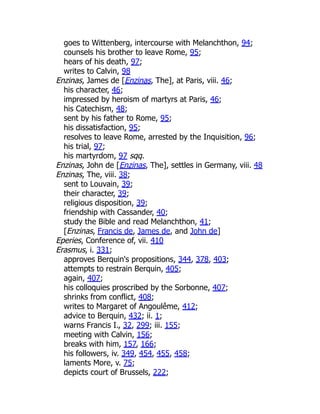 goes to Wittenberg, intercourse with Melanchthon, 94;
counsels his brother to leave Rome, 95;
hears of his death, 97;
writes to Calvin, 98
Enzinas, James de [Enzinas, The], at Paris, viii. 46;
his character, 46;
impressed by heroism of martyrs at Paris, 46;
his Catechism, 48;
sent by his father to Rome, 95;
his dissatisfaction, 95;
resolves to leave Rome, arrested by the Inquisition, 96;
his trial, 97;
his martyrdom, 97 sqq.
Enzinas, John de [Enzinas, The], settles in Germany, viii. 48
Enzinas, The, viii. 38;
sent to Louvain, 39;
their character, 39;
religious disposition, 39;
friendship with Cassander, 40;
study the Bible and read Melanchthon, 41;
[Enzinas, Francis de, James de, and John de]
Eperies, Conference of, vii. 410
Erasmus, i. 331;
approves Berquin's propositions, 344, 378, 403;
attempts to restrain Berquin, 405;
again, 407;
his colloquies proscribed by the Sorbonne, 407;
shrinks from conflict, 408;
writes to Margaret of Angoulême, 412;
advice to Berquin, 432; ii. 1;
warns Francis I., 32, 299; iii. 155;
meeting with Calvin, 156;
breaks with him, 157, 166;
his followers, iv. 349, 454, 455, 458;
laments More, v. 75;
depicts court of Brussels, 222;
 