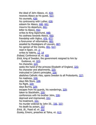 the ideal of John Alasco, vii. 434;
receives Alasco as his guest, 437;
his counsels, 438;
his controversy with Luther, 438;
esteem for Alasco, 440, 441;
mourns his departure, 441;
letter to Alasco, 442;
writes to King Sigismund, 448;
his coolness towards Alasco, 450;
friendship with Viglius, 476, 477;
a forerunner of reformation, 485;
assailed by theologians of Louvain, 487;
his opinion of the monks, 491, 517;
read in Spain, viii. 2;
writes to Valerio, 13, 14
Erdoed, Conference of, vii. 409
Erick, king of Sweden, the government resigned to him by
Gustavus, vii. 323;
his character, 324;
seeks the hand of the princess Elizabeth of England, 325;
his character and attainments, 325;
instructed in Calvin's principles, 326;
abolishes Catholic rites, opens Sweden to all Protestants, 327;
his madness, 328;
slays Nils Sture, 328;
his flight, 329;
slays Burrey, 329;
escapes from his guards, his wanderings, 329;
taken to Stockholm, 330;
conferences with his brother John, 330;
deprived and imprisoned, 331;
his treatment, 331;
his murder ordered by John III., 336, 337;
his death by poison, 337
Erick, St., Feast of, vii. 332
Eszeky, Emeric, preaches at Tolna, vii. 413;
 