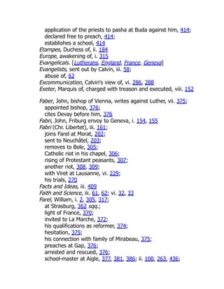 application of the priests to pasha at Buda against him, 414;
declared free to preach, 414;
establishes a school, 414
Etampes, Duchess of, ii. 184
Europe, awakening of, i. 315
Evangelicals. [Lutherans, England, France, Geneva]
Evangelists, sent out by Calvin, iii. 58;
abuse of, 62
Excommunication, Calvin's view of, vi. 286, 288
Exeter, Marquis of, charged with treason and executed, viii. 152
Faber, John, bishop of Vienna, writes against Luther, vii. 375;
appointed bishop, 376;
cites Devay before him, 376
Fabri, John, Friburg envoy to Geneva, i. 154, 155
Fabri (Chr. Libertet), iii. 161;
joins Farel at Morat, 202;
sent to Neuchâtel, 203;
removes to Bole, 305;
Catholic riot in his chapel, 306;
rising of Protestant peasants, 307;
another riot, 308, 309;
with Viret at Lausanne, vi. 229;
his trials, 270
Facts and Ideas, iii. 409
Faith and Science, iii. 61, 62; vi. 32, 33
Farel, William, i. 2, 305, 317;
at Strasburg, 362 sqq.;
light of France, 370;
invited to La Marche, 372;
his qualifications as reformer, 374;
hesitation, 375;
his connection with family of Mirabeau, 375;
preaches at Gap, 376;
arrested and rescued, 376;
school-master at Aigle, 377, 381, 386; ii. 100, 263, 436;
 