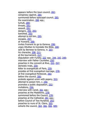 appears before the town council, 282;
conspiracy against, 285;
summoned before episcopal council, 285;
the examination, 288 sqq.;
tumult, 289;
threats, 291;
assault, 291;
dangers, 292, 293;
banished, 293;
attempt to kill him, 295;
escapes, 297;
at Yvonand, 298;
invites Froment to go to Geneva, 298;
urges Olivétan to translate the Bible, 300;
sent by Bernese to Geneva, iv. 207;
his character, 208, 211;
at the tournament, 217;
disputation with Furbity, 222 sqq., 244, 247, 249;
interview with Father Courtelier, 250;
preaches in the convent at Rive, 253, 257;
domestic trials, 259;
letter to evangelicals of Paris, 259;
presides at first evangelical marriage, 278;
at first evangelical Pentecost, 282;
before the council, 306;
protests against union with popery, 353;
attempt to poison him, v. 246;
promotes a public disputation, 252;
invitations, 256;
interview with Caroli, 261 sqq.;
preaches at the Madeleine, 278;
summoned before the Council, 278;
preaches at the Cathedral, 281 sqq.;
before Council of Two Hundred, 293;
preaches to nuns of St. Claire, 302;
exhorts the council, 364, 366, 408, 409;
 