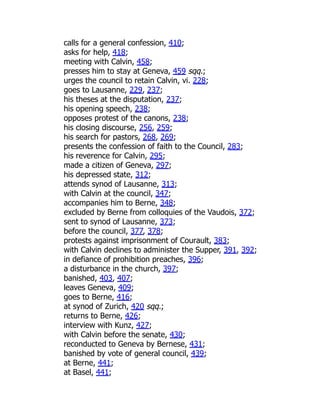 calls for a general confession, 410;
asks for help, 418;
meeting with Calvin, 458;
presses him to stay at Geneva, 459 sqq.;
urges the council to retain Calvin, vi. 228;
goes to Lausanne, 229, 237;
his theses at the disputation, 237;
his opening speech, 238;
opposes protest of the canons, 238;
his closing discourse, 256, 259;
his search for pastors, 268, 269;
presents the confession of faith to the Council, 283;
his reverence for Calvin, 295;
made a citizen of Geneva, 297;
his depressed state, 312;
attends synod of Lausanne, 313;
with Calvin at the council, 347;
accompanies him to Berne, 348;
excluded by Berne from colloquies of the Vaudois, 372;
sent to synod of Lausanne, 373;
before the council, 377, 378;
protests against imprisonment of Courault, 383;
with Calvin declines to administer the Supper, 391, 392;
in defiance of prohibition preaches, 396;
a disturbance in the church, 397;
banished, 403, 407;
leaves Geneva, 409;
goes to Berne, 416;
at synod of Zurich, 420 sqq.;
returns to Berne, 426;
interview with Kunz, 427;
with Calvin before the senate, 430;
reconducted to Geneva by Bernese, 431;
banished by vote of general council, 439;
at Berne, 441;
at Basel, 441;
 