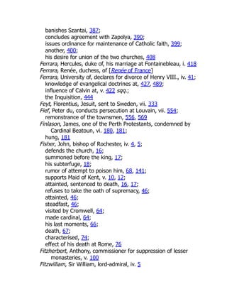 banishes Szantai, 387;
concludes agreement with Zapolya, 390;
issues ordinance for maintenance of Catholic faith, 399;
another, 400;
his desire for union of the two churches, 408
Ferrara, Hercules, duke of, his marriage at Fontainebleau, i. 418
Ferrara, Renée, duchess, of [Renée of France]
Ferrara, University of, declares for divorce of Henry VIII., iv. 41;
knowledge of evangelical doctrines at, 427, 489;
influence of Calvin at, v. 422 sqq.;
the Inquisition, 444
Feyt, Florentius, Jesuit, sent to Sweden, vii. 333
Fief, Peter du, conducts persecution at Louvain, vii. 554;
remonstrance of the townsmen, 556, 569
Finlason, James, one of the Perth Protestants, condemned by
Cardinal Beatoun, vi. 180, 181;
hung, 181
Fisher, John, bishop of Rochester, iv. 4, 5;
defends the church, 16;
summoned before the king, 17;
his subterfuge, 18;
rumor of attempt to poison him, 68, 141;
supports Maid of Kent, v. 10, 12;
attainted, sentenced to death, 16, 17;
refuses to take the oath of supremacy, 46;
attainted, 46;
steadfast, 46;
visited by Cromwell, 64;
made cardinal, 64;
his last moments, 66;
death, 67;
characterised, 74;
effect of his death at Rome, 76
Fitzherbert, Anthony, commissioner for suppression of lesser
monasteries, v. 100
Fitzwilliam, Sir William, lord-admiral, iv. 5
 