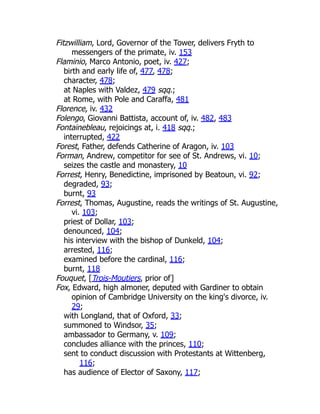 Fitzwilliam, Lord, Governor of the Tower, delivers Fryth to
messengers of the primate, iv. 153
Flaminio, Marco Antonio, poet, iv. 427;
birth and early life of, 477, 478;
character, 478;
at Naples with Valdez, 479 sqq.;
at Rome, with Pole and Caraffa, 481
Florence, iv. 432
Folengo, Giovanni Battista, account of, iv. 482, 483
Fontainebleau, rejoicings at, i. 418 sqq.;
interrupted, 422
Forest, Father, defends Catherine of Aragon, iv. 103
Forman, Andrew, competitor for see of St. Andrews, vi. 10;
seizes the castle and monastery, 10
Forrest, Henry, Benedictine, imprisoned by Beatoun, vi. 92;
degraded, 93;
burnt, 93
Forrest, Thomas, Augustine, reads the writings of St. Augustine,
vi. 103;
priest of Dollar, 103;
denounced, 104;
his interview with the bishop of Dunkeld, 104;
arrested, 116;
examined before the cardinal, 116;
burnt, 118
Fouquet, [Trois-Moutiers, prior of]
Fox, Edward, high almoner, deputed with Gardiner to obtain
opinion of Cambridge University on the king's divorce, iv.
29;
with Longland, that of Oxford, 33;
summoned to Windsor, 35;
ambassador to Germany, v. 109;
concludes alliance with the princes, 110;
sent to conduct discussion with Protestants at Wittenberg,
116;
has audience of Elector of Saxony, 117;
 