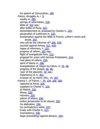 his speech at Convocation, 188
France, struggles in, i. 5;
royalty in, 285;
springs of reformation, 316;
state of, 322 sqq.;
after battle of Pavia, 323;
dismemberment of, proposed by Charles V., 325;
persecution of Lutherans in, 332;
proclamation against the Bible in French, Luther's works and
doubt, 342;
who will be the reformer of? 369, 378;
councils against heresy, 417, 418;
hopes of reformers, ii. 132;
progress of reform, 183 sqq.;
flight of evangelicals from, 212;
proposal for union with German Protestants, 214;
rival plans of reform, 256;
spirit of liberty in, 286;
evangelization of, begun by Calvin, iii. 55, 58;
progress of the Gospel, 60, 66;
'year of the placards', 92 sqq.;
importance of, iv. 361;
invasion of, by Henry VIII., viii. 267
Francis I., of France, i. 79, 234, 266, 285;
captured at Pavia, 324;
suppliant to Charles V., 325;
at Madrid, 326;
illness, 328;
recovery, 329;
patron of letters, 336;
orders persecution to be stayed, 336;
his abdication, 336;
his contradictory oaths, 337;
treaty with Charles V., 337;
inconsistency, 338;
stops proceedings against Berquin, 344;
 