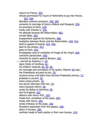 returns to France, 352;
refuses permission for Count of Hohenlohe to go into France,
353, 354;
liberates Lutheran prisoners, 358, 359
consents to marriage of Henry d'Albret and Margaret, 378;
his promises to them, 379;
treaty with Charles V., 379;
his attitude towards the Reformation, 402;
arrests Beda, 405;
exasperation against the Sorbonne, 406;
hesitation between Rome and the Reformation, 410, 411;
deaf to appeal of Duprat, 415, 416;
deaf to the priests, 417;
goes to Paris, 422;
investigates case of mutilation of image of the Virgin, 424;
sanctions persecution, 426;
consents to inquiry against Berquin, 432
—, warned by Erasmus, ii. 32;
signs treaty of Cambray, 61;
his children restored, 62, 63, 65;
his marriage and coronation of his queen, Eleanor, 65 sqq.;
the Protestants accused to him, 70;
receives envoy and letter from German Protestant princes, 71;
proposes a council, 72;
hears Lécoq preach, 75;
has secret interview with him, 75;
veers towards reform, 94;
sends Du Bellay to Germany, 95;
and to England, 102;
alliance with Henry VIII., 103;
meets him, complains of the pope, 104;
treaty with Henry, 105;
sends embassy to the pope, 105;
threatens separation from the papacy, 106;
alarm in Europe, 106;
confines heads of both parties in their own houses, 124;
 