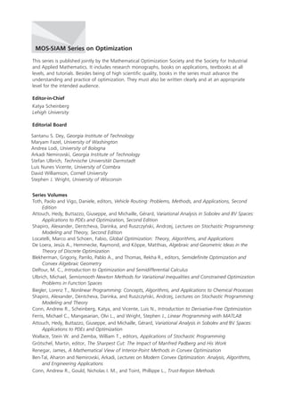 This series is published jointly by the Mathematical Optimization Society and the Society for Industrial
and Applied Mathematics. It includes research monographs, books on applications, textbooks at all
levels, and tutorials. Besides being of high scientific quality, books in the series must advance the
understanding and practice of optimization. They must also be written clearly and at an appropriate
level for the intended audience.
Editor-in-Chief
Katya Scheinberg
Lehigh University
Editorial Board
Series Volumes
Toth, Paolo and Vigo, Daniele, editors, Vehicle Routing: Problems, Methods, and Applications, Second
Edition
Attouch, Hedy, Buttazzo, Giuseppe, and Michaille, Gérard, Variational Analysis in Sobolev and BV Spaces:
Applications to PDEs and Optimization, Second Edition
Shapiro, Alexander, Dentcheva, Darinka, and Ruszczynski, Andrzej, Lectures on Stochastic Programming:
Modeling and Theory, Second Edition
Locatelli, Marco and Schoen, Fabio, Global Optimization: Theory, Algorithms, and Applications
De Loera, Jesús A., Hemmecke, Raymond, and Köppe, Matthias, Algebraic and Geometric Ideas in the
Theory of Discrete Optimization
Blekherman, Grigoriy, Parrilo, Pablo A., and Thomas, Rekha R., editors, Semidefinite Optimization and
Convex Algebraic Geometry
Delfour, M. C., Introduction to Optimization and Semidifferential Calculus
Ulbrich, Michael, Semismooth Newton Methods for Variational Inequalities and Constrained Optimization
Problems in Function Spaces
Biegler, Lorenz T., Nonlinear Programming: Concepts, Algorithms, and Applications to Chemical Processes
Shapiro, Alexander, Dentcheva, Darinka, and Ruszczynski, Andrzej, Lectures on Stochastic Programming:
Modeling and Theory
Conn, Andrew R., Scheinberg, Katya, and Vicente, Luis N., Introduction to Derivative-Free Optimization
Ferris, Michael C., Mangasarian, Olvi L., and Wright, Stephen J., Linear Programming with MATLAB
Attouch, Hedy, Buttazzo, Giuseppe, and Michaille, Gérard, Variational Analysis in Sobolev and BV Spaces:
Applications to PDEs and Optimization
Wallace, Stein W. and Ziemba, William T., editors, Applications of Stochastic Programming
Grötschel, Martin, editor, The Sharpest Cut: The Impact of Manfred Padberg and His Work
Renegar, James, A Mathematical View of Interior-Point Methods in Convex Optimization
Ben-Tal, Aharon and Nemirovski, Arkadi, Lectures on Modern Convex Optimization: Analysis, Algorithms,
and Engineering Applications
Conn, Andrew R., Gould, Nicholas I. M., and Toint, Phillippe L., Trust-Region Methods
MOS-SIAM Series on Optimization
´
Santanu S. Dey, Georgia Institute of Technology
Maryam Fazel, University of Washington
Andrea Lodi, University of Bologna
Arkadi Nemirovski, Georgia Institute of Technology
Stefan Ulbrich, Technische Universität Darmstadt
Luis Nunes Vicente, University of Coimbra
David Williamson, Cornell University
Stephen J. Wright, University of Wisconsin
´
MO18_Toth_VigoFM-10-20-14.indd 2 10/20/2014 9:46:05 AM
 