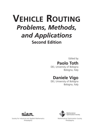 Vehicle Routing
Problems, Methods,
and Applications
Second Edition
Society for Industrial and Applied Mathematics
Philadelphia
Mathematical Optimization Society
Philadelphia
Edited by
Paolo Toth
DEI, University of Bologna
Bologna, Italy
Daniele Vigo
DEI, University of Bologna
Bologna, Italy
MO18_Toth_VigoFM-10-20-14.indd 3 10/20/2014 9:46:06 AM
 