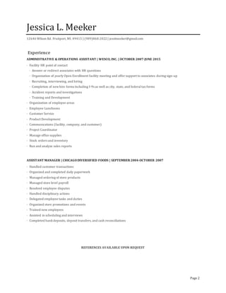 Page 2
Jessica L. Meeker
12646 Wilson Rd. Fruitport, MI. 49415 | (989)860-2022 | jesslmeeker@gmail.com
Experience
ADMINISTRATIVE & OPERATIONS ASSISTANT | WESCO, INC. | OCTOBER 2007-JUNE 2015
· Facility HR point of contact
· Answer or redirect associates with HR questions
· Organization of yearly Open Enrollment facility meeting and offer support to associates during sign-up
· Recruiting, interviewing, and hiring
· Completion of newhire forms including I-9s as well as city, state, and federal tax forms
· Accident reports and investigations
· Training and Development
· Organization of employee areas
· Employee Luncheons
· Customer Service
· Product Development
· Communications (facility, company, and customer)
· Project Coordinator
· Manage office supplies
· Stock orders and inventory
· Run and analyze sales reports
ASSISTANT MANAGER | CHICAGODIVERSIFIED FOODS | SEPTEMBER 2004-OCTOBER 2007
· Handled customer transactions
· Organized and completed daily paperwork
· Managed ordering of store products
· Managed store level payroll
· Resolved employee disputes
· Handled disciplinary actions
· Delegated employee tasks and duties
· Organized store promotions and events
· Trained new employees
· Assisted in scheduling and interviews
· Completed bankdeposits, deposit transfers, and cash reconciliations
REFERENCES AVAILABLE UPON REQUEST
 