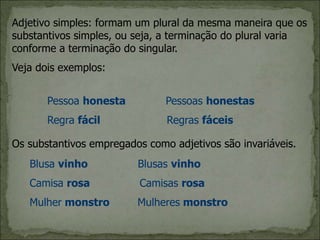Adjetivo simples: formam um plural da mesma maneira que os
substantivos simples, ou seja, a terminação do plural varia
conforme a terminação do singular.
Veja dois exemplos:
Pessoa honesta Pessoas honestas
Regra fácil Regras fáceis
Os substantivos empregados como adjetivos são invariáveis.
Blusa vinho Blusas vinho
Camisa rosa Camisas rosa
Mulher monstro Mulheres monstro
 