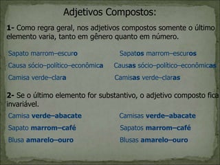 Adjetivos Compostos:
1- Como regra geral, nos adjetivos compostos somente o último
elemento varia, tanto em gênero quanto em número.
Sapato marrom–escuro Sapatos marrom–escuros
Causa sócio–político–econômica Causas sócio–político–econômicas
Camisa verde–clara Camisas verde–claras
2- Se o último elemento for substantivo, o adjetivo composto fica
invariável.
Camisa verde–abacate Camisas verde–abacate
Sapato marrom–café Sapatos marrom–café
Blusa amarelo–ouro Blusas amarelo–ouro
 