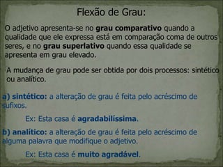 Flexão de Grau:
O adjetivo apresenta-se no grau comparativo quando a
qualidade que ele expressa está em comparação coma de outros
seres, e no grau superlativo quando essa qualidade se
apresenta em grau elevado.
A mudança de grau pode ser obtida por dois processos: sintético
ou analítico.
a) sintético: a alteração de grau é feita pelo acréscimo de
sufixos.
Ex: Esta casa é agradabilíssima.
b) analítico: a alteração de grau é feita pelo acréscimo de
alguma palavra que modifique o adjetivo.
Ex: Esta casa é muito agradável.
 