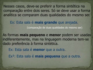 Nesses casos, deve-se preferir a forma sintética na
comparação entre dois seres. Só se deve usar a forma
analítica se comparam duas qualidades do mesmo ser.
Ex: Esta sala é mais grande que arejada.
As formas mais pequeno e menor podem ser usadas
indiferentemente, mas na linguagem moderna tem-se
dado preferência à forma sintética.
(comparação de duas qualidades do mesmo ser)
Ex: Esta sala é menor que a outra.
Ex²: Esta sala é mais pequena que a outra.
 