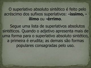 O superlativo absoluto sintético é feito pelo
acréscimo dos sufixos superlativos: -íssimo, -
ílimo ou -érrimo.
Segue uma lista de superlativos absolutos
sintéticos. Quando o adjetivo apresenta mais de
uma forma para o superlativo absoluto sintético,
a primeira é erudita; as demais são formas
populares consagradas pelo uso.
 