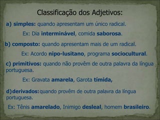 Classificação dos Adjetivos:
a) simples: quando apresentam um único radical.
Ex: Dia interminável, comida saborosa.
b) composto: quando apresentam mais de um radical.
Ex: Acordo nipo-lusitano, programa sociocultural.
c) primitivos: quando não provêm de outra palavra da língua
portuguesa.
Ex: Gravata amarela, Garota tímida,
d)derivados:quando provêm de outra palavra da língua
portuguesa.
Ex: Tênis amarelado, Inimigo desleal, homem brasileiro.
 