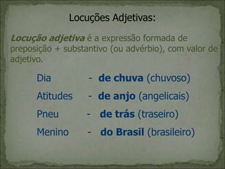 Locuções Adjetivas:
Locução adjetiva é a expressão formada de
preposição + substantivo (ou advérbio), com valor de
adjetivo.
Dia - de chuva (chuvoso)
Atitudes - de anjo (angelicais)
Pneu - de trás (traseiro)
Menino - do Brasil (brasileiro)
 