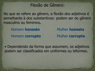 Flexão de Gênero:
No que se refere ao gênero, a flexão dos adjetivos é
semelhante à dos substantivos: podem ser do gênero
masculino ou feminino.
Homem honesto Mulher honesta
Homem corrupto Mulher corrupta
• Dependendo da forma que assumem, os adjetivos
podem ser classificados em uniformes ou biformes.
 