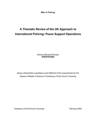 MSc in Policing
A Thematic Review of the UK Approach to
International Policing: Peace Support Operations
Cover Page
Anthony Michael Sheridan
SHE97D52066
being a Dissertation submitted in part fulfilment of the requirements for the
Degree of Master of Science of Canterbury Christ Church University
Canterbury Christ Church University February 2009
 