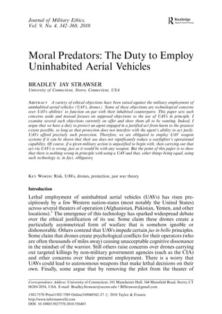 Journal of Military Ethics,
Vol. 9, No. 4, 342Á368, 2010




Moral Predators: The Duty to Employ
Uninhabited Aerial Vehicles
BRADLEY JAY STRAWSER
University of Connecticut, Storrs, Connecticut, USA


ABSTRACT A variety of ethical objections have been raised against the military employment of
uninhabited aerial vehicles (UAVs, drones). Some of these objections are technological concerns
over UAVs abilities’ to function on par with their inhabited counterparts. This paper sets such
concerns aside and instead focuses on supposed objections to the use of UAVs in principle. I
examine several such objections currently on offer and show them all to be wanting. Indeed, I
argue that we have a duty to protect an agent engaged in a justified act from harm to the greatest
extent possible, so long as that protection does not interfere with the agent’s ability to act justly.
UAVs afford precisely such protection. Therefore, we are obligated to employ UAV weapon
systems if it can be shown that their use does not significantly reduce a warfighter’s operational
capability. Of course, if a given military action is unjustified to begin with, then carrying out that
act via UAVs is wrong, just as it would be with any weapon. But the point of this paper is to show
that there is nothing wrong in principle with using a UAV and that, other things being equal, using
such technology is, in fact, obligatory.



KEY WORDS: Risk, UAVs, drones, protection, just war theory


Introduction
Lethal employment of uninhabited aerial vehicles (UAVs) has risen pre-
cipitously by a few Western nation-states (most notably the United States)
across several theaters of operation (Afghanistan, Pakistan, Yemen, and other
locations).1 The emergence of this technology has sparked widespread debate
over the ethical justification of its use. Some claim these drones create a
particularly asymmetrical form of warfare that is somehow ignoble or
dishonorable. Others contend that UAVs impede certain jus in bello principles.
Some claim that drones create psychological conflicts for their operators (who
are often thousands of miles away) causing unacceptable cognitive dissonance
in the mindset of the warrior. Still others raise concerns over drones carrying
out targeted killings by non-military government agencies (such as the CIA)
and other concerns over their present employment. There is a worry that
UAVs could lead to autonomous weapons that make lethal decisions on their
own. Finally, some argue that by removing the pilot from the theater of

Correspondence Address: University of Connecticut, 101 Manchester Hall, 344 Mansfield Road, Storrs, CT
06269-2054, USA. E-mail: Bradley.Strawser@uconn.edu / BJStrawser@gmail.com.

1502-7570 Print/1502-7589 Online/10/040342Á27 # 2010 Taylor & Francis
http://www.informaworld.com
DOI: 10.1080/15027570.2010.536403
 