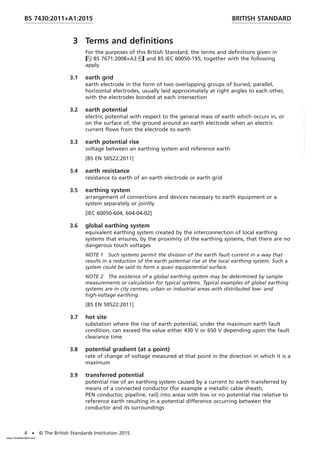 3 Terms and definitions
For the purposes of this British Standard, the terms and definitions given in
BS 7671:2008+A3 and BS IEC 60050-195, together with the following
apply.
3.1 earth grid
earth electrode in the form of two overlapping groups of buried, parallel,
horizontal electrodes, usually laid approximately at right angles to each other,
with the electrodes bonded at each intersection
3.2 earth potential
electric potential with respect to the general mass of earth which occurs in, or
on the surface of, the ground around an earth electrode when an electric
current flows from the electrode to earth
3.3 earth potential rise
voltage between an earthing system and reference earth
[BS EN 50522:2011]
3.4 earth resistance
resistance to earth of an earth electrode or earth grid
3.5 earthing system
arrangement of connections and devices necessary to earth equipment or a
system separately or jointly
[IEC 60050-604, 604-04-02]
3.6 global earthing system
equivalent earthing system created by the interconnection of local earthing
systems that ensures, by the proximity of the earthing systems, that there are no
dangerous touch voltages
NOTE 1 Such systems permit the division of the earth fault current in a way that
results in a reduction of the earth potential rise at the local earthing system. Such a
system could be said to form a quasi equipotential surface.
NOTE 2 The existence of a global earthing system may be determined by sample
measurements or calculation for typical systems. Typical examples of global earthing
systems are in city centres; urban or industrial areas with distributed low- and
high-voltage earthing.
[BS EN 50522:2011]
3.7 hot site
substation where the rise of earth potential, under the maximum earth fault
condition, can exceed the value either 430 V or 650 V depending upon the fault
clearance time
3.8 potential gradient (at a point)
rate of change of voltage measured at that point in the direction in which it is a
maximum
3.9 transferred potential
potential rise of an earthing system caused by a current to earth transferred by
means of a connected conductor (for example a metallic cable sheath,
PEN conductor, pipeline, rail) into areas with low or no potential rise relative to
reference earth resulting in a potential difference occurring between the
conductor and its surroundings
BRITISH STANDARD
BS 7430:2011+A1:2015
4 • © The British Standards Institution 2015
www.TeraStandard.com
--``,`,`,`,,,,`,,,,,,,`,,`,,```,-`-`,,`,,`,`,,`---
 