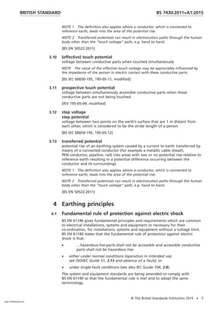 NOTE 1 The definition also applies where a conductor, which is connected to
reference earth, leads into the area of the potential rise.
NOTE 2 Transferred potentials can result in electrocution paths through the human
body other than the “touch voltage” path, e.g. hand to hand.
[BS EN 50522:2011]
3.10 (effective) touch potential
voltage between conductive parts when touched simultaneously
NOTE The value of the effective touch voltage may be appreciably influenced by
the impedance of the person in electric contact with these conductive parts.
[BS IEC 60050-195, 195-05-11, modified]
3.11 prospective touch potential
voltage between simultaneously accessible conductive parts when those
conductive parts are not being touched
[IEV 195-05-09, modified]
3.12 step voltage
step potential
voltage between two points on the earth’s surface that are 1 m distant from
each other, which is considered to be the stride length of a person
[BS IEC 60050-195, 195-05-12]
3.13 transferred potential
potential rise of an earthing system caused by a current to earth transferred by
means of a connected conductor (for example a metallic cable sheath,
PEN conductor, pipeline, rail) into areas with low or no potential rise relative to
reference earth resulting in a potential difference occurring between the
conductor and its surroundings
NOTE 1 The definition also applies where a conductor, which is connected to
reference earth, leads into the area of the potential rise.
NOTE 2 Transferred potentials can result in electrocution paths through the human
body other than the “touch voltage” path, e.g. hand to hand.
[BS EN 50522:2011]
4 Earthing principles
4.1 Fundamental rule of protection against electric shock
BS EN 61140 gives fundamental principles and requirements which are common
to electrical installations, systems and equipment or necessary for their
co-ordination, for installations, systems and equipment without a voltage limit.
BS EN 61140 states that the fundamental rule of protection against electric
shock is that:
• …hazardous-live-parts shall not be accessible and accessible conductive
parts shall not be hazardous live:
• either under normal conditions (operation in intended use,
see ISO/IEC Guide 51, 3.13 and absence of a fault); or
• under single-fault conditions (see also IEC Guide 104, 2.8).
The system and equipment standards are being amended to comply with
BS EN 61140 so that the fundamental rule is met and to adopt the same
terminology.
BRITISH STANDARD BS 7430:2011+A1:2015
© The British Standards Institution 2015 • 5
www.TeraStandard.com
--``,`,`,`,,,,`,,,,,,,`,,`,,```,-`-`,,`,,`,`,,`---
 