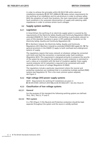 In order to achieve the principles within BS EN 61140 within electrical
installations standards, BS 7671:2008+A3 makes certain requirements for
the earthing of an installation and its sub-structure in order to achieve safety.
With the exception of earth free locations, the main requirement under single
fault conditions is for automatic disconnection of supply with selecting cable
impedances in order to achieve certain touch voltages.
4.2 Supply system earthing
4.2.1 Legislation
In Great Britain the earthing of an electricity supply system is covered by the
requirements of the Electricity Safety Quality and Continuity Regulations 2002 as
amended (ESQCR) [1]. Part II, Protection and Earthing is particularly relevant to
users of this standard. Guidance is given in DTI publication Guidance on the
Electricity Safety, Quality and Continuity Regulations [4].
In Northern Ireland, the Electricity Safety, Quality and Continuity
Regulations 2012 (Northern Ireland) as amended [ESQCR (NI)] apply [3]. The
general provisions in the ESQCR [1] apply to both overhead and underground
systems of supply.
The regulations require that every network at whatever voltage be connected
with Earth and that the connection is maintained under fault conditions
[Regulation 8(1)]. This requirement is designed primarily to preserve the security
of the system by ensuring that the potential on each conductor is restricted to
such a value as is consistent with the level of insulation applied. Every supply
neutral conductor (of LV networks) is required to be connected with earth
generally at the source of voltage [Regulation 8 (3(b))].
The regulations include a particular requirement where the neutral and
protective conductors are combined that is in protective multiply earthed (PME)
systems (see Regulation 9). This is the most common system adopted,
see Figure 3.
4.2.2 High voltage (HV) power supply systems
NOTE Requirements for earthing HV installations are given in
BS EN 61936-1:2010+A1:2014 and BS EN 50522:2011. See also Clause 5.
4.2.3 Classification of low voltage systems
4.2.3.1 General
For the purpose of this standard the following earthing systems are defined:
TN-S, TN-C, TN-C-S, TT and IT.
4.2.3.2 TN-S system
In a TN-S (Figure 1) the Neutral and Protective conductors should be kept
separate throughout the system and the source is solidly earthed.
BRITISH STANDARD
BS 7430:2011+A1:2015
6 • © The British Standards Institution 2015
www.TeraStandard.com
--``,`,`,`,,,,`,,,,,,,`,,`,,```,-`-`,,`,,`,`,,`---
 