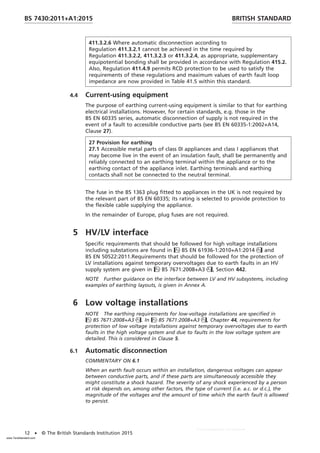 411.3.2.6 Where automatic disconnection according to
Regulation 411.3.2.1 cannot be achieved in the time required by
Regulation 411.3.2.2, 411.3.2.3 or 411.3.2.4, as appropriate, supplementary
equipotential bonding shall be provided in accordance with Regulation 415.2.
Also, Regulation 411.4.9 permits RCD protection to be used to satisfy the
requirements of these regulations and maximum values of earth fault loop
impedance are now provided in Table 41.5 within this standard.
4.4 Current-using equipment
The purpose of earthing current-using equipment is similar to that for earthing
electrical installations. However, for certain standards, e.g. those in the
BS EN 60335 series, automatic disconnection of supply is not required in the
event of a fault to accessible conductive parts (see BS EN 60335-1:2002+A14,
Clause 27).
27 Provision for earthing
27.1 Accessible metal parts of class 0I appliances and class I appliances that
may become live in the event of an insulation fault, shall be permanently and
reliably connected to an earthing terminal within the appliance or to the
earthing contact of the appliance inlet. Earthing terminals and earthing
contacts shall not be connected to the neutral terminal.
The fuse in the BS 1363 plug fitted to appliances in the UK is not required by
the relevant part of BS EN 60335; its rating is selected to provide protection to
the flexible cable supplying the appliance.
In the remainder of Europe, plug fuses are not required.
5 HV/LV interface
Specific requirements that should be followed for high voltage installations
including substations are found in BS EN 61936-1:2010+A1:2014 and
BS EN 50522:2011.Requirements that should be followed for the protection of
LV installations against temporary overvoltages due to earth faults in an HV
supply system are given in BS 7671:2008+A3, Section 442.
NOTE Further guidance on the interface between LV and HV subsystems, including
examples of earthing layouts, is given in Annex A.
6 Low voltage installations
NOTE The earthing requirements for low-voltage installations are specified in
BS 7671:2008+A3. In BS 7671:2008+A3, Chapter 44, requirements for
protection of low voltage installations against temporary overvoltages due to earth
faults in the high voltage system and due to faults in the low voltage system are
detailed. This is considered in Clause 5.
6.1 Automatic disconnection
COMMENTARY ON 6.1
When an earth fault occurs within an installation, dangerous voltages can appear
between conductive parts, and if these parts are simultaneously accessible they
might constitute a shock hazard. The severity of any shock experienced by a person
at risk depends on, among other factors, the type of current (i.e. a.c. or d.c.), the
magnitude of the voltages and the amount of time which the earth fault is allowed
to persist.
BRITISH STANDARD
BS 7430:2011+A1:2015
12 • © The British Standards Institution 2015
www.TeraStandard.com
--``,`,`,`,,,,`,,,,,,,`,,`,,```,-`-`,,`,,`,`,,`---
 