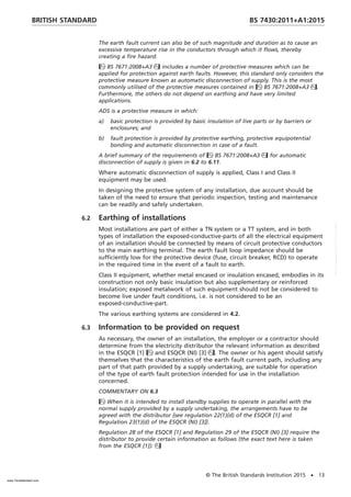 The earth fault current can also be of such magnitude and duration as to cause an
excessive temperature rise in the conductors through which it flows, thereby
creating a fire hazard.
BS 7671:2008+A3 includes a number of protective measures which can be
applied for protection against earth faults. However, this standard only considers the
protective measure known as automatic disconnection of supply. This is the most
commonly utilised of the protective measures contained in BS 7671:2008+A3.
Furthermore, the others do not depend on earthing and have very limited
applications.
ADS is a protective measure in which:
a) basic protection is provided by basic insulation of live parts or by barriers or
enclosures; and
b) fault protection is provided by protective earthing, protective equipotential
bonding and automatic disconnection in case of a fault.
A brief summary of the requirements of BS 7671:2008+A3 for automatic
disconnection of supply is given in 6.2 to 6.11.
Where automatic disconnection of supply is applied, Class I and Class II
equipment may be used.
In designing the protective system of any installation, due account should be
taken of the need to ensure that periodic inspection, testing and maintenance
can be readily and safely undertaken.
6.2 Earthing of installations
Most installations are part of either a TN system or a TT system, and in both
types of installation the exposed-conductive-parts of all the electrical equipment
of an installation should be connected by means of circuit protective conductors
to the main earthing terminal. The earth fault loop impedance should be
sufficiently low for the protective device (fuse, circuit breaker, RCD) to operate
in the required time in the event of a fault to earth.
Class II equipment, whether metal encased or insulation encased, embodies in its
construction not only basic insulation but also supplementary or reinforced
insulation; exposed metalwork of such equipment should not be considered to
become live under fault conditions, i.e. is not considered to be an
exposed-conductive-part.
The various earthing systems are considered in 4.2.
6.3 Information to be provided on request
As necessary, the owner of an installation, the employer or a contractor should
determine from the electricity distributor the relevant information as described
in the ESQCR [1] and ESQCR (NI) [3]. The owner or his agent should satisfy
themselves that the characteristics of the earth fault current path, including any
part of that path provided by a supply undertaking, are suitable for operation
of the type of earth fault protection intended for use in the installation
concerned.
COMMENTARY ON 6.3
When it is intended to install standby supplies to operate in parallel with the
normal supply provided by a supply undertaking, the arrangements have to be
agreed with the distributor {see regulation 22(1)(d) of the ESQCR [1] and
Regulation 23(1)(d) of the ESQCR (NI) [3]}.
Regulation 28 of the ESQCR [1] and Regulation 29 of the ESQCR (NI) [3] require the
distributor to provide certain information as follows (the exact text here is taken
from the ESQCR [1]):
BRITISH STANDARD BS 7430:2011+A1:2015
© The British Standards Institution 2015 • 13
www.TeraStandard.com
--``,`,`,`,,,,`,,,,,,,`,,`,,```,-`-`,,`,,`,`,,`---
 