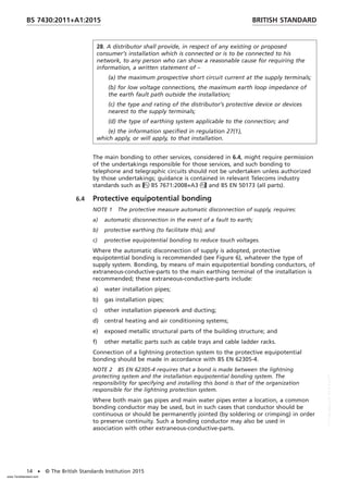 28. A distributor shall provide, in respect of any existing or proposed
consumer’s installation which is connected or is to be connected to his
network, to any person who can show a reasonable cause for requiring the
information, a written statement of –
(a) the maximum prospective short circuit current at the supply terminals;
(b) for low voltage connections, the maximum earth loop impedance of
the earth fault path outside the installation;
(c) the type and rating of the distributor’s protective device or devices
nearest to the supply terminals;
(d) the type of earthing system applicable to the connection; and
(e) the information specified in regulation 27(1),
which apply, or will apply, to that installation.
The main bonding to other services, considered in 6.4, might require permission
of the undertakings responsible for those services, and such bonding to
telephone and telegraphic circuits should not be undertaken unless authorized
by those undertakings; guidance is contained in relevant Telecoms industry
standards such as BS 7671:2008+A3 and BS EN 50173 (all parts).
6.4 Protective equipotential bonding
NOTE 1 The protective measure automatic disconnection of supply, requires:
a) automatic disconnection in the event of a fault to earth;
b) protective earthing (to facilitate this); and
c) protective equipotential bonding to reduce touch voltages.
Where the automatic disconnection of supply is adopted, protective
equipotential bonding is recommended (see Figure 6), whatever the type of
supply system. Bonding, by means of main equipotential bonding conductors, of
extraneous-conductive-parts to the main earthing terminal of the installation is
recommended; these extraneous-conductive-parts include:
a) water installation pipes;
b) gas installation pipes;
c) other installation pipework and ducting;
d) central heating and air conditioning systems;
e) exposed metallic structural parts of the building structure; and
f) other metallic parts such as cable trays and cable ladder racks.
Connection of a lightning protection system to the protective equipotential
bonding should be made in accordance with BS EN 62305-4.
NOTE 2 BS EN 62305-4 requires that a bond is made between the lightning
protecting system and the installation equipotential bonding system. The
responsibility for specifying and installing this bond is that of the organization
responsible for the lightning protection system.
Where both main gas pipes and main water pipes enter a location, a common
bonding conductor may be used, but in such cases that conductor should be
continuous or should be permanently jointed (by soldering or crimping) in order
to preserve continuity. Such a bonding conductor may also be used in
association with other extraneous-conductive-parts.
BRITISH STANDARD
BS 7430:2011+A1:2015
14 • © The British Standards Institution 2015
www.TeraStandard.com
--``,`,`,`,,,,`,,,,,,,`,,`,,```,-`-`,,`,,`,`,,`---
 