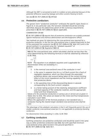 Although the MET is connected to Earth it is seldom at zero potential because of the
potential difference caused by leakage and other currents flowing to Earth.
See also BS 7671:2008+A3, 411.4.2.
6.6 Protective conductors
The generic term “protective conductor” embraces the specific types shown in
Figure 6; in any particular case, the function intended should be correctly
identified, because this determines which of the numerous requirements
prescribed in BS 7671:2008+A3 are applicable.
COMMENTARY ON 6.6
BS 7671:2008+A3 requires that all protective conductors are suitably protected
against mechanical and chemical deterioration and electrodynamic effects.
Two methods are given for determining the cross-sectional area required for a
protective conductor. In the first the cross-sectional area is related empirically to that
of the associated line conductor (see BS 7671:2008+A3, Table 54.7) and in the
second method it is calculated using the “adiabatic equation” of
BS 7671:2008+A3, Regulation 543.1.3:
543.1.3 The cross-sectional area, where calculated, shall be not less than the
value determined by the following formula or shall be obtained by reference
to BS 7454.
s ≥
IŒt
k
NOTE This equation is an adiabatic equation and is applicable for
disconnection times not exceeding 5 s.
where:
S is the nominal cross-sectional area of the conductor in mm2
I is the value in amperes (rms for a.c.) of fault current for a fault of
negligible impedance, which can flow through the associated
protective device, due account being taken of the current limiting
effect of the circuit impedances and the limiting capability (I2
t) of
that protective device
t is the operating time of the disconnecting device in seconds
corresponding to the fault current I amperes
k is a factor taking account of the resistivity, temperature coefficient
and heat capacity of the conductor material, and the appropriate
initial and final temperatures.
Values of k for protective conductors in various use or service are as given in
Tables 54.2 to 54.6. The values are based on the initial and final temperatures
indicated in each Table.
Where the application of the formula produces a non-standard size, a
conductor having the nearest larger standard cross-sectional area shall be
used.
The advantage of the adiabatic calculation is that it will frequently permit the use of
smaller conductor cross-sectional areas but it is not applicable to protective bonding
conductors.
For disconnection times exceeding 5 s refer, to BS 7454.
6.7 Earthing conductors
Earthing conductors are protective conductors and should be sized in the same
way as other protective conductors (see 6.6), but with specified minimum
cross-sectional areas when buried in the ground specified in
BS 7671:2008+A3, Table 54.1.
BRITISH STANDARD
BS 7430:2011+A1:2015
16 • © The British Standards Institution 2015
www.TeraStandard.com
--``,`,`,`,,,,`,,,,,,,`,,`,,```,-`-`,,`,,`,`,,`---
 